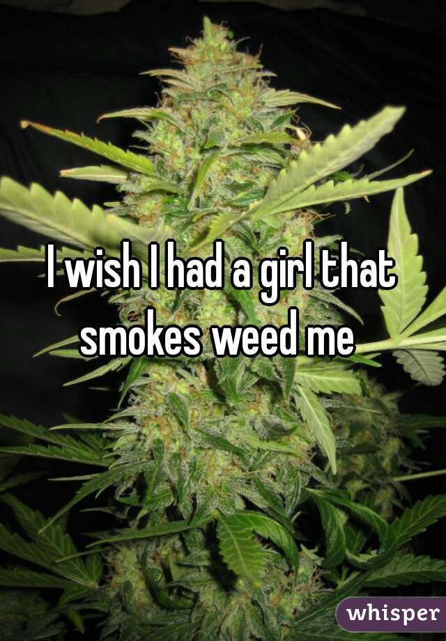 I wish I had a girl that smokes weed me  