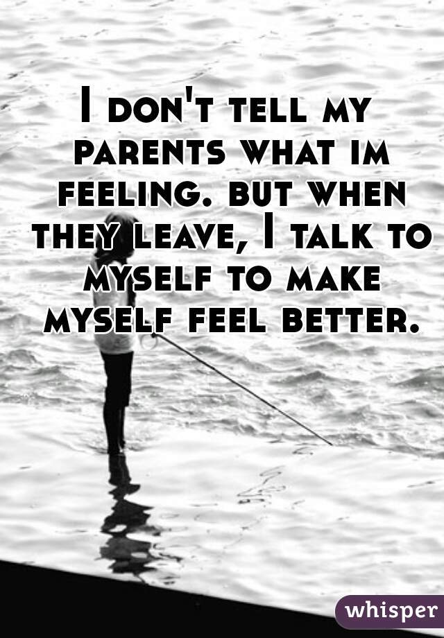 I don't tell my parents what im feeling. but when they leave, I talk to myself to make myself feel better.