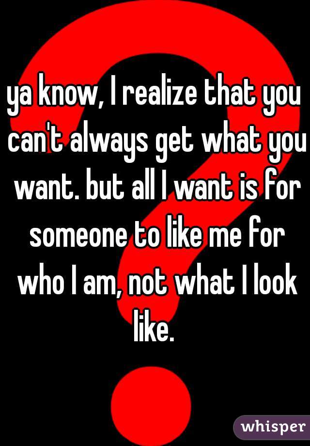 ya know, I realize that you can't always get what you want. but all I want is for someone to like me for who I am, not what I look like. 