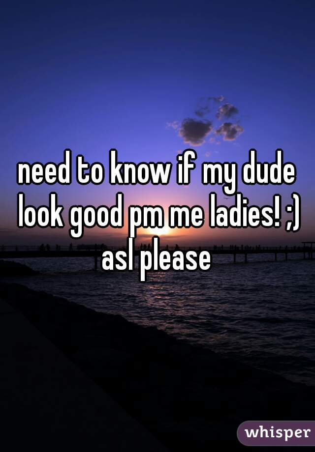 need to know if my dude look good pm me ladies! ;) asl please 