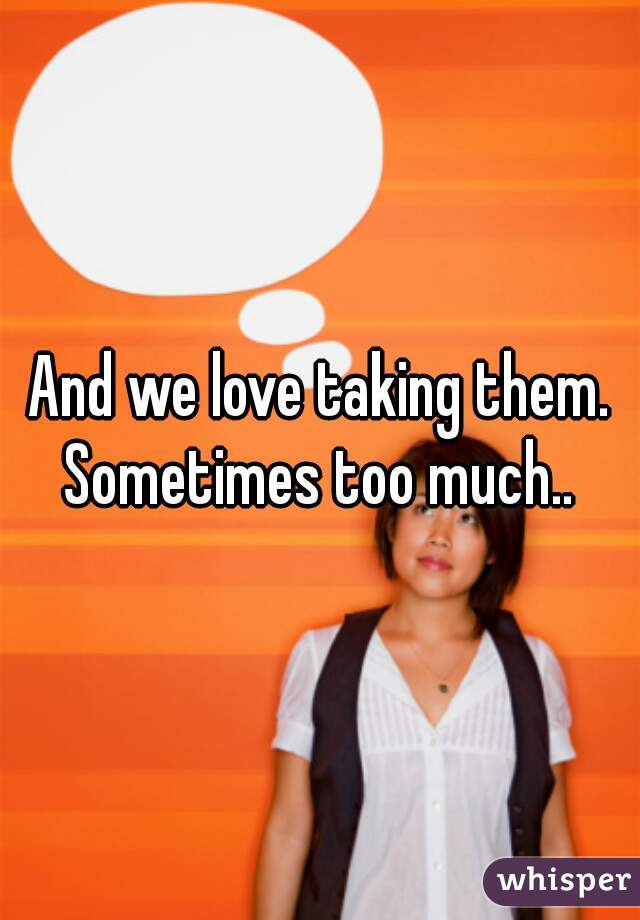 And we love taking them. Sometimes too much.. 
