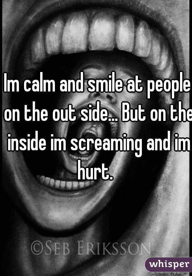 Im calm and smile at people on the out side... But on the inside im screaming and im hurt.  