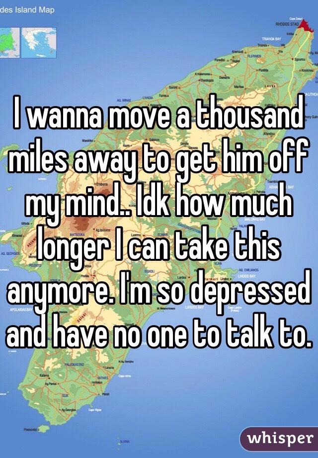 I wanna move a thousand miles away to get him off my mind.. Idk how much longer I can take this anymore. I'm so depressed and have no one to talk to. 