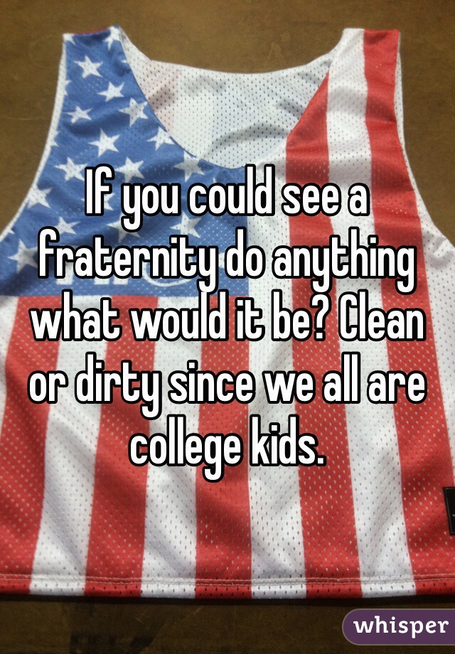 If you could see a fraternity do anything what would it be? Clean or dirty since we all are college kids. 