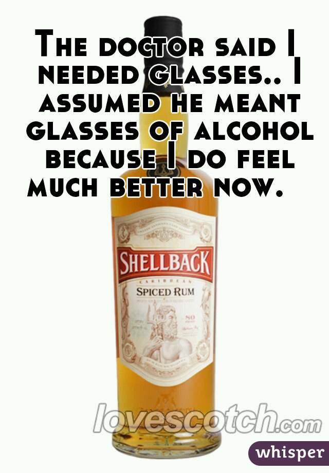 The doctor said I needed glasses.. I assumed he meant glasses of alcohol because I do feel much better now.   