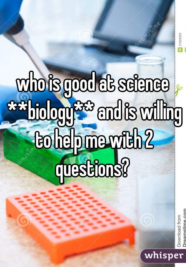 who is good at science **biology** and is willing to help me with 2 questions? 