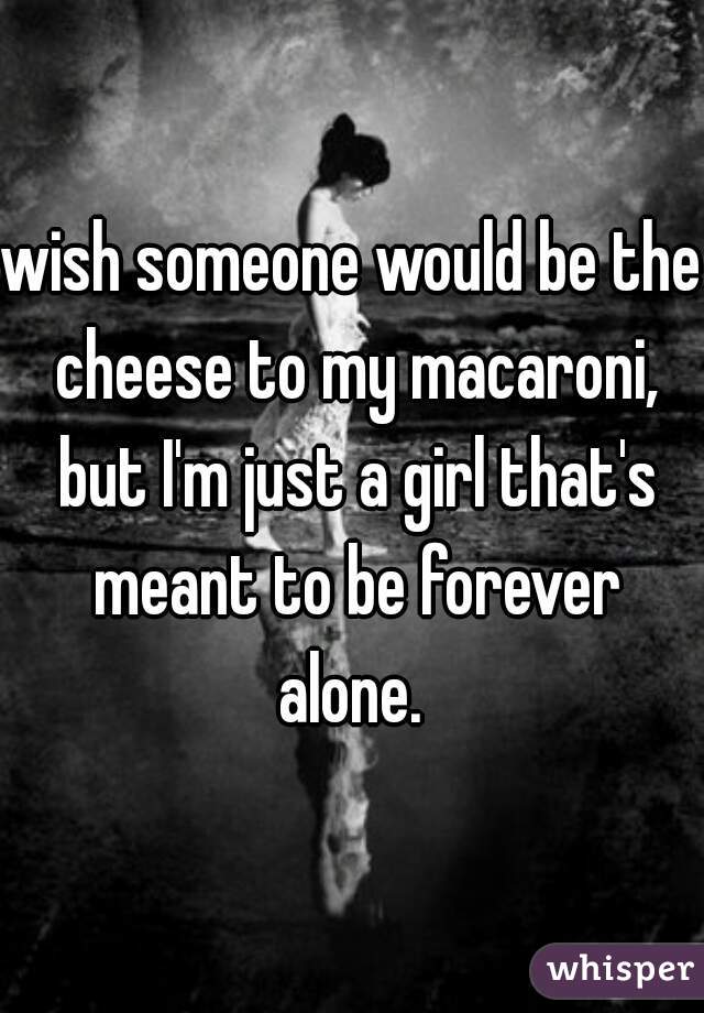 wish someone would be the cheese to my macaroni, but I'm just a girl that's meant to be forever alone. 