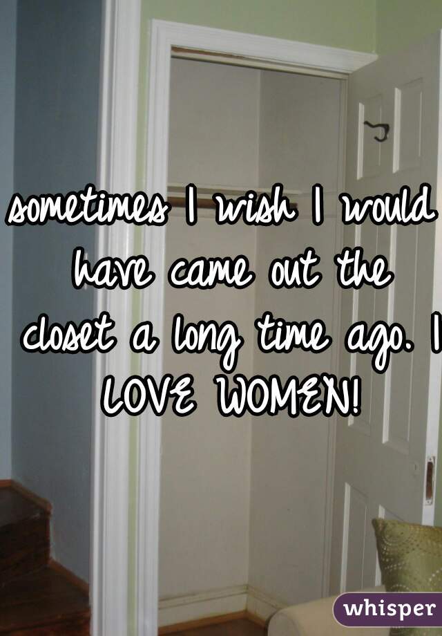 sometimes I wish I would have came out the closet a long time ago. I LOVE WOMEN!