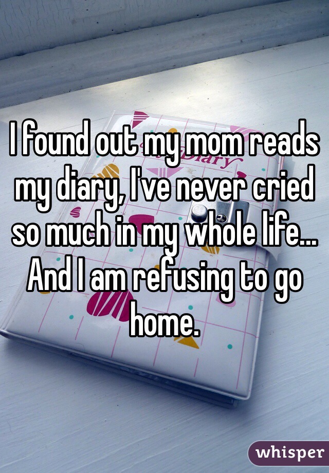 I found out my mom reads my diary, I've never cried so much in my whole life... And I am refusing to go home.