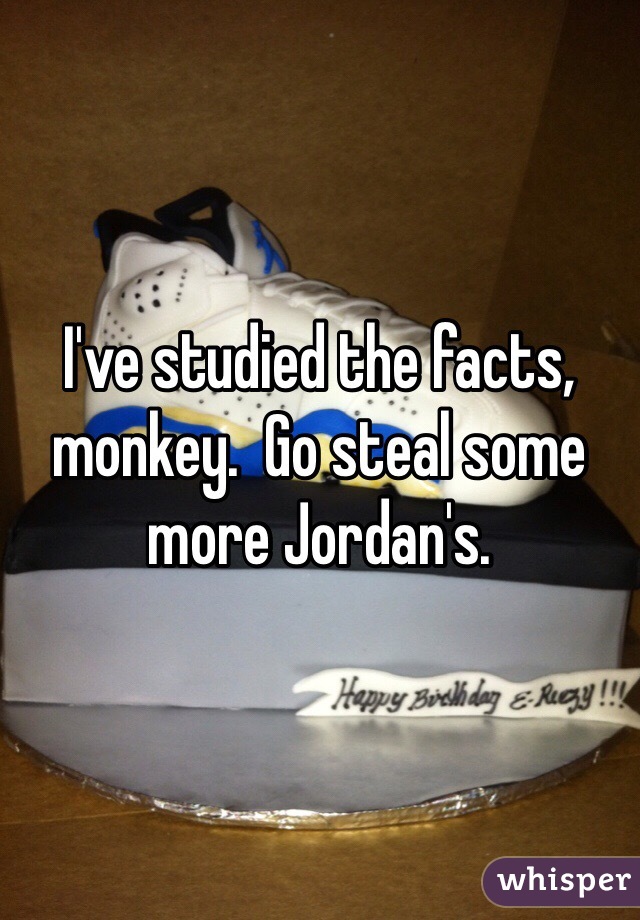 I've studied the facts, monkey.  Go steal some more Jordan's. 