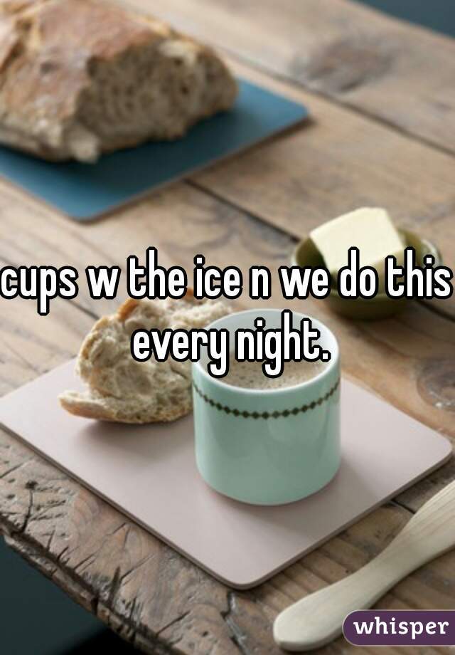 cups w the ice n we do this every night.