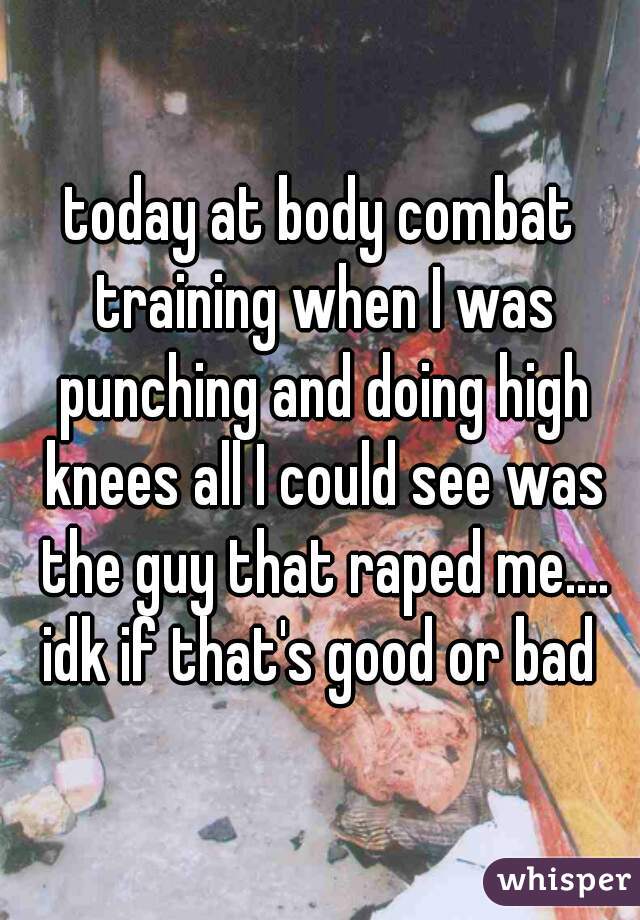 today at body combat training when I was punching and doing high knees all I could see was the guy that raped me.... idk if that's good or bad 