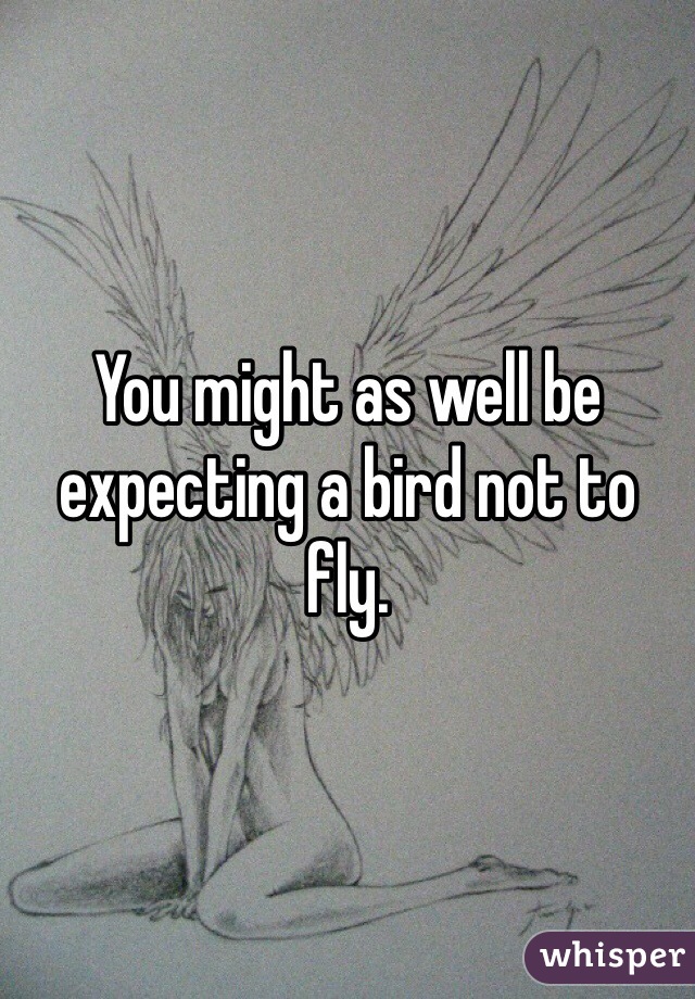 You might as well be expecting a bird not to fly.