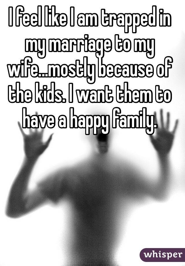 I feel like I am trapped in my marriage to my wife...mostly because of the kids. I want them to have a happy family.