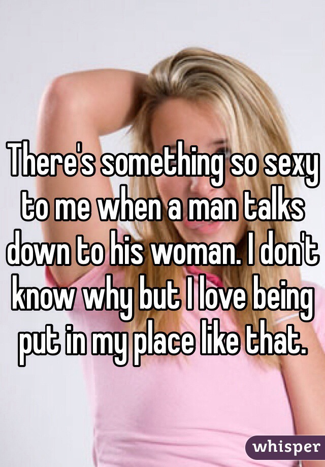 There's something so sexy to me when a man talks down to his woman. I don't know why but I love being put in my place like that.