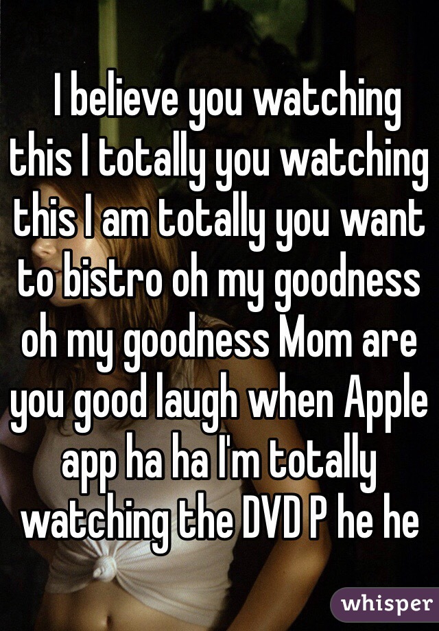   I believe you watching this I totally you watching this I am totally you want to bistro oh my goodness oh my goodness Mom are you good laugh when Apple app ha ha I'm totally watching the DVD P he he﻿