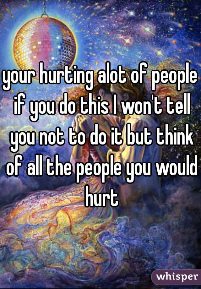 your hurting alot of people if you do this I won't tell you not to do it but think of all the people you would hurt