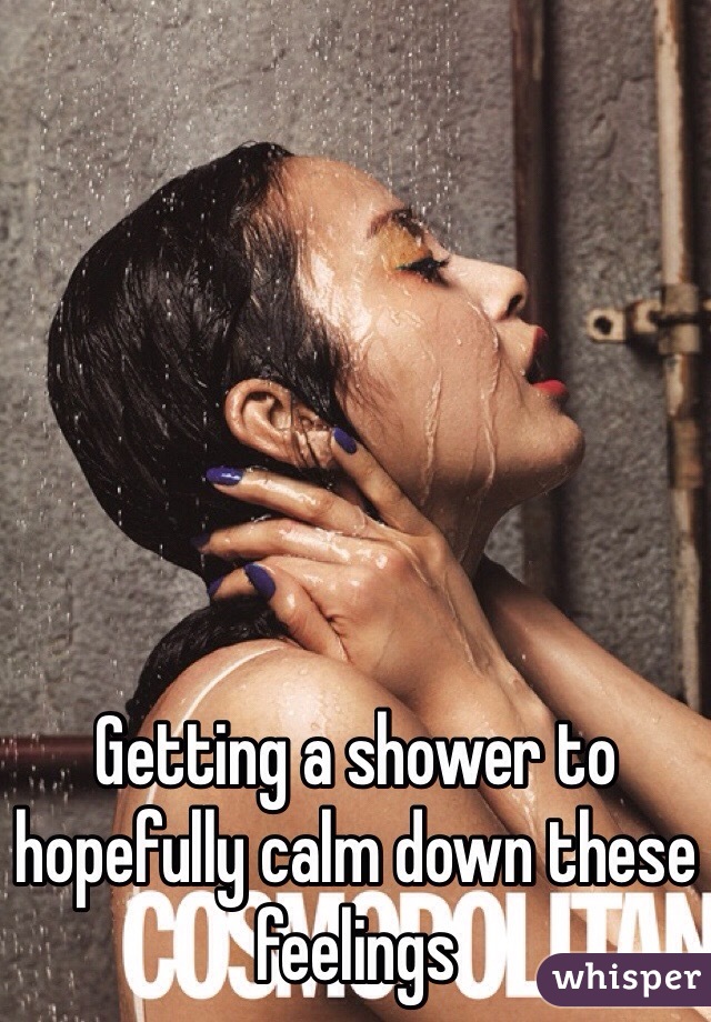 Getting a shower to hopefully calm down these feelings 