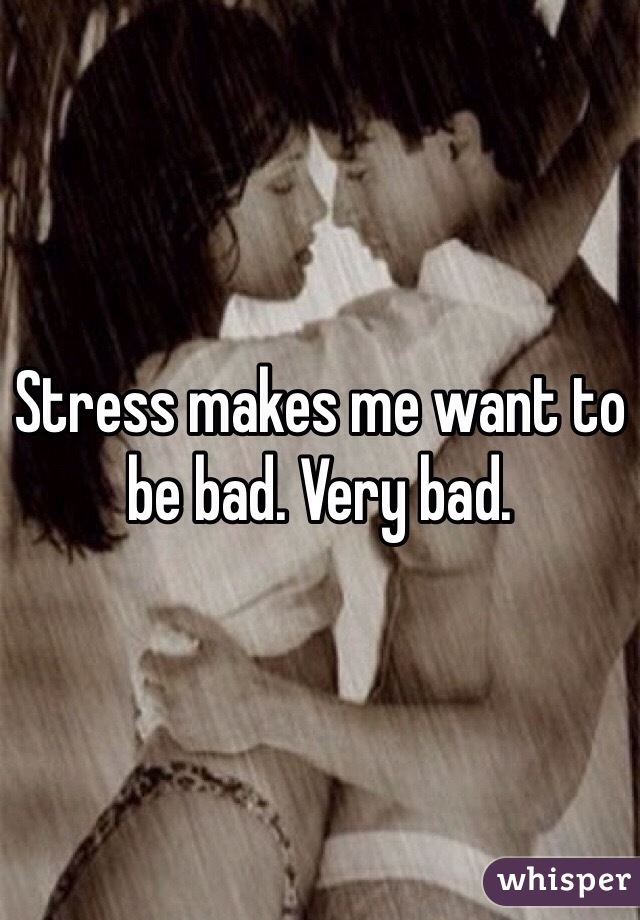 Stress makes me want to be bad. Very bad.