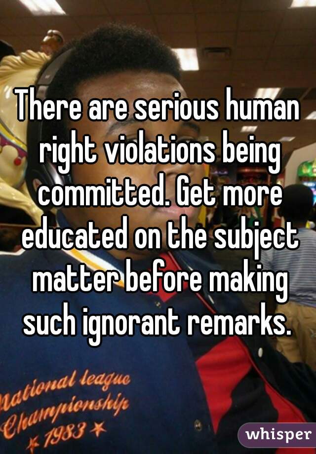 There are serious human right violations being committed. Get more educated on the subject matter before making such ignorant remarks. 