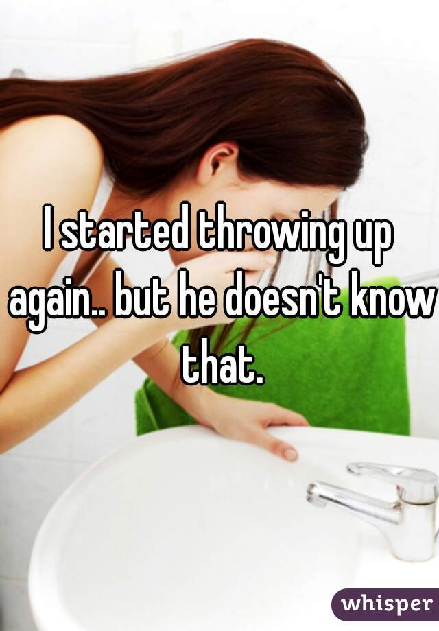 I started throwing up again.. but he doesn't know that.