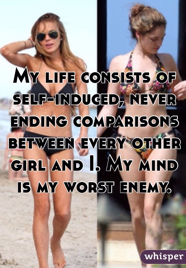 My life consists of self-induced, never ending comparisons between every other girl and I. My mind is my worst enemy. 