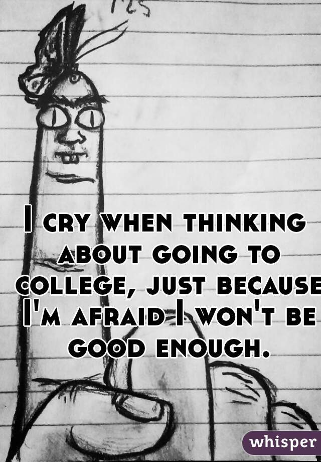 I cry when thinking about going to college, just because I'm afraid I won't be good enough.