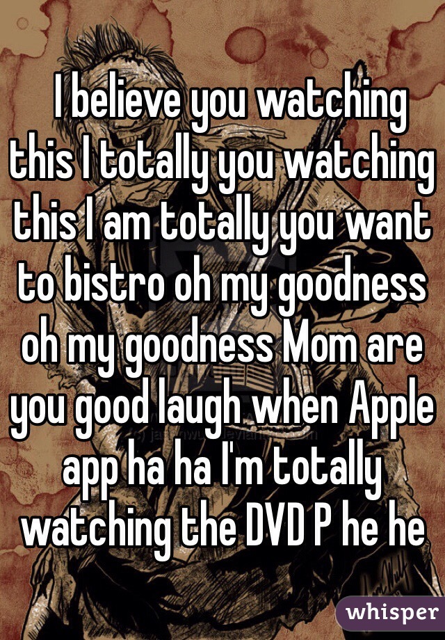   I believe you watching this I totally you watching this I am totally you want to bistro oh my goodness oh my goodness Mom are you good laugh when Apple app ha ha I'm totally watching the DVD P he he﻿