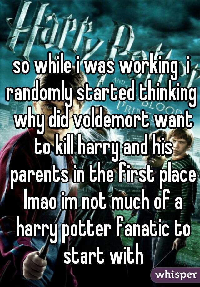 so while i was working  i randomly started thinking  why did voldemort want to kill harry and his parents in the first place lmao im not much of a harry potter fanatic to start with
