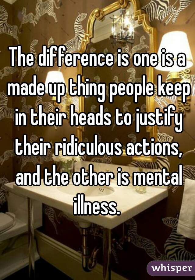 The difference is one is a made up thing people keep in their heads to justify their ridiculous actions, and the other is mental illness. 