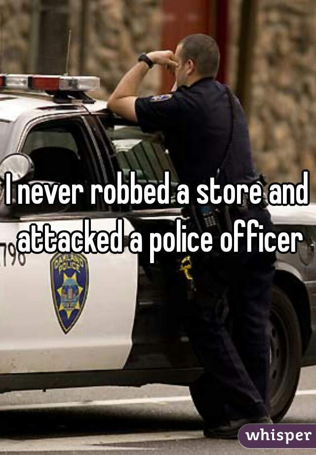 I never robbed a store and attacked a police officer