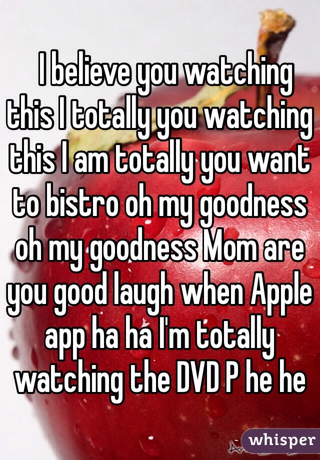   I believe you watching this I totally you watching this I am totally you want to bistro oh my goodness oh my goodness Mom are you good laugh when Apple app ha ha I'm totally watching the DVD P he he﻿