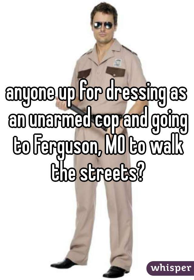 anyone up for dressing as an unarmed cop and going to Ferguson, MO to walk the streets?