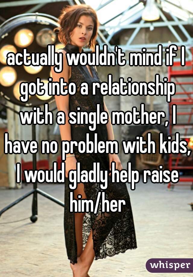 actually wouldn't mind if I got into a relationship with a single mother, I have no problem with kids, I would gladly help raise him/her