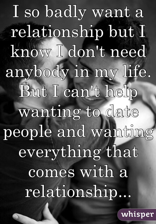 I so badly want a relationship but I know I don't need anybody in my life. But I can't help wanting to date people and wanting everything that comes with a relationship...
