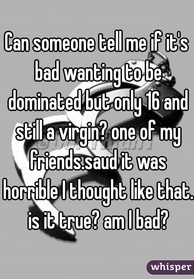 Can someone tell me if it's bad wanting to be dominated but only 16 and still a virgin? one of my friends.saud it was horrible I thought like that. is it true? am I bad?