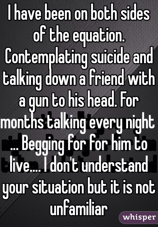 I have been on both sides of the equation. Contemplating suicide and talking down a friend with a gun to his head. For months talking every night ... Begging for for him to live.... I don't understand your situation but it is not unfamiliar 