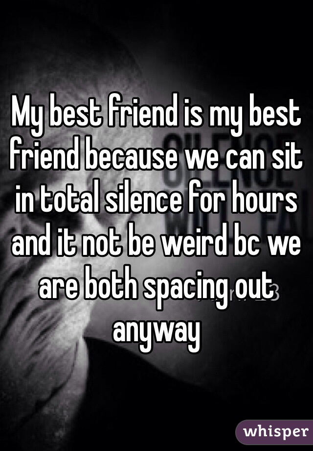 My best friend is my best friend because we can sit in total silence for hours and it not be weird bc we are both spacing out anyway