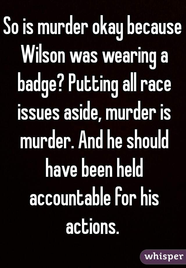 So is murder okay because Wilson was wearing a badge? Putting all race issues aside, murder is murder. And he should have been held accountable for his actions. 