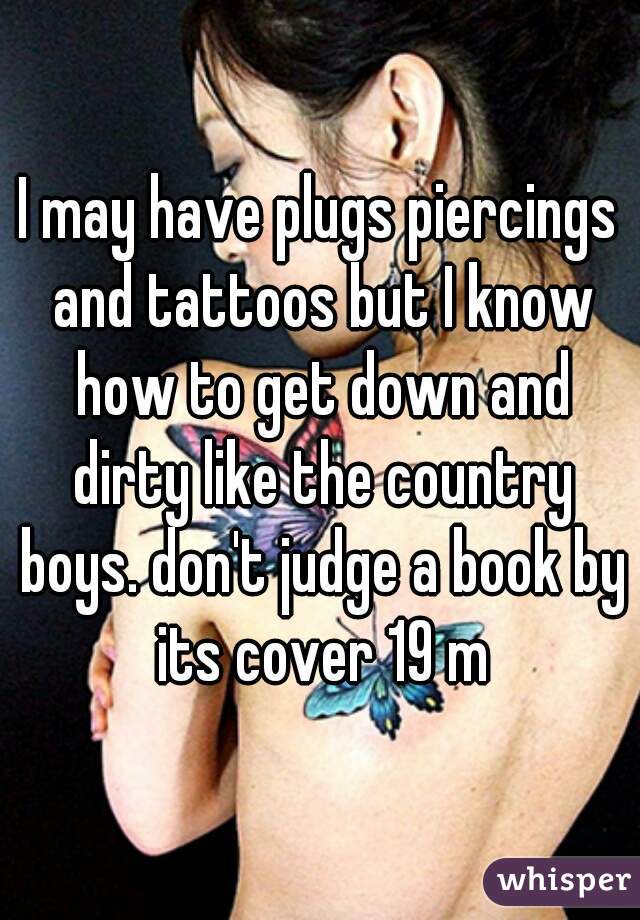 I may have plugs piercings and tattoos but I know how to get down and dirty like the country boys. don't judge a book by its cover 19 m