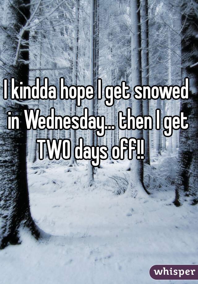 I kindda hope I get snowed in Wednesday… then I get TWO days off!!    