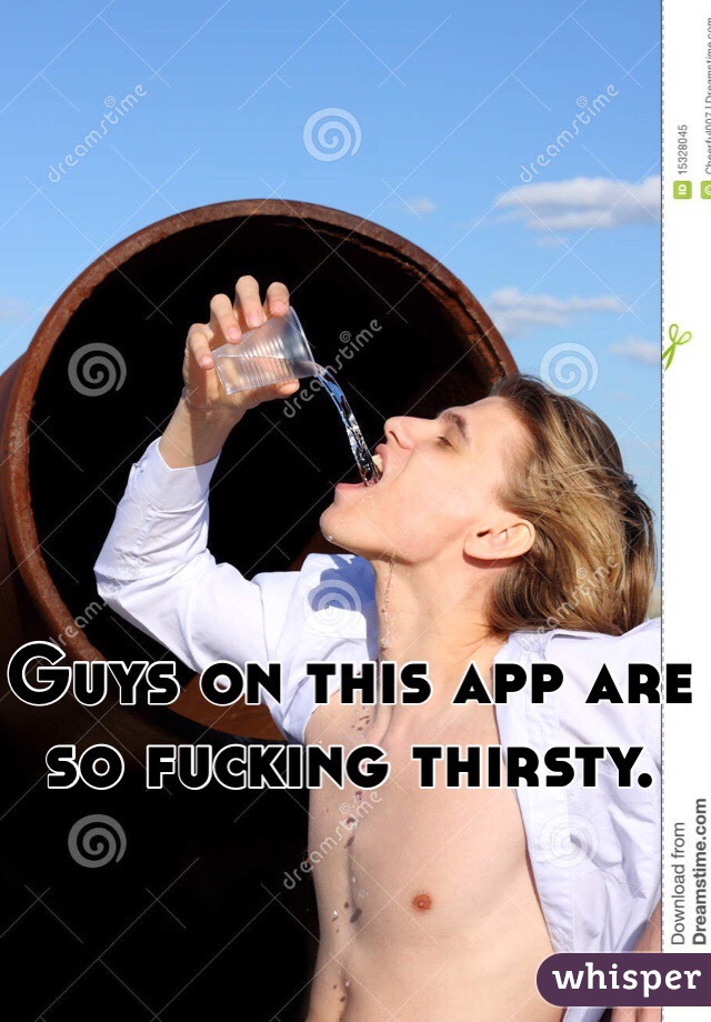 Guys on this app are so fucking thirsty.