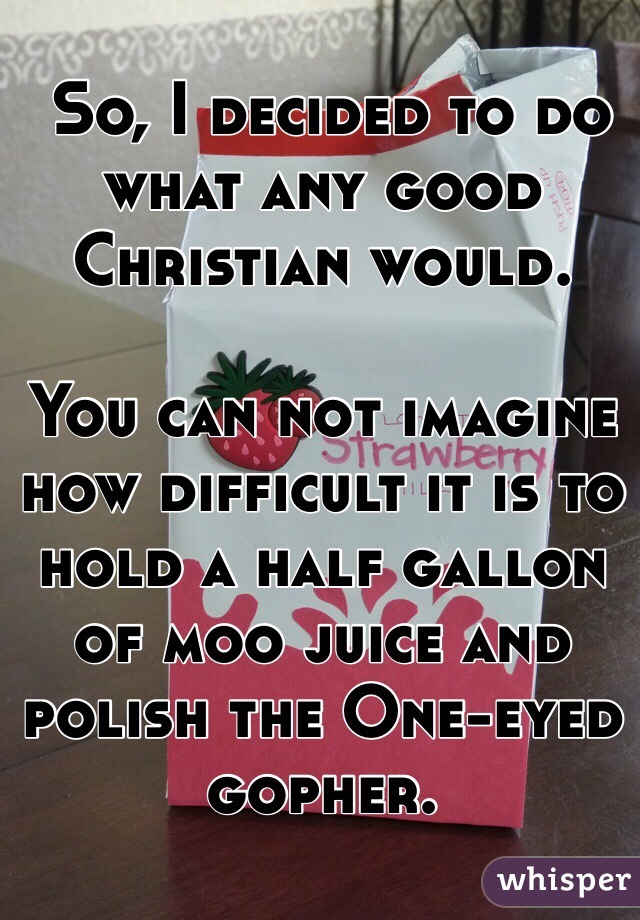  So, I decided to do what any good Christian would. 

You can not imagine how difficult it is to hold a half gallon of moo juice and polish the One-eyed gopher.