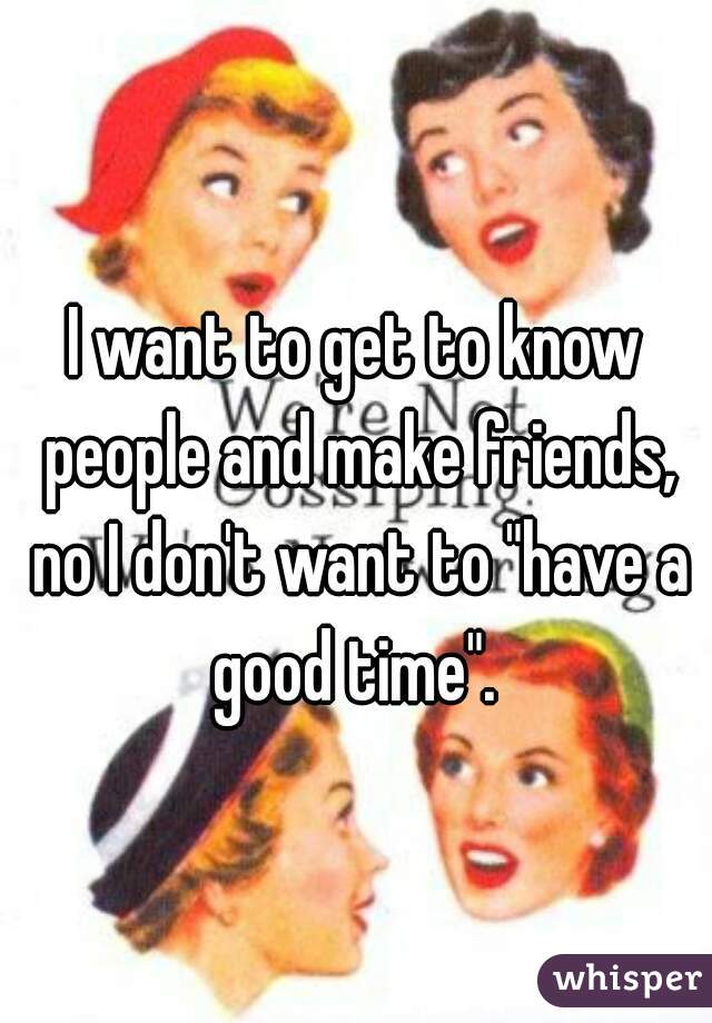 I want to get to know people and make friends, no I don't want to "have a good time". 