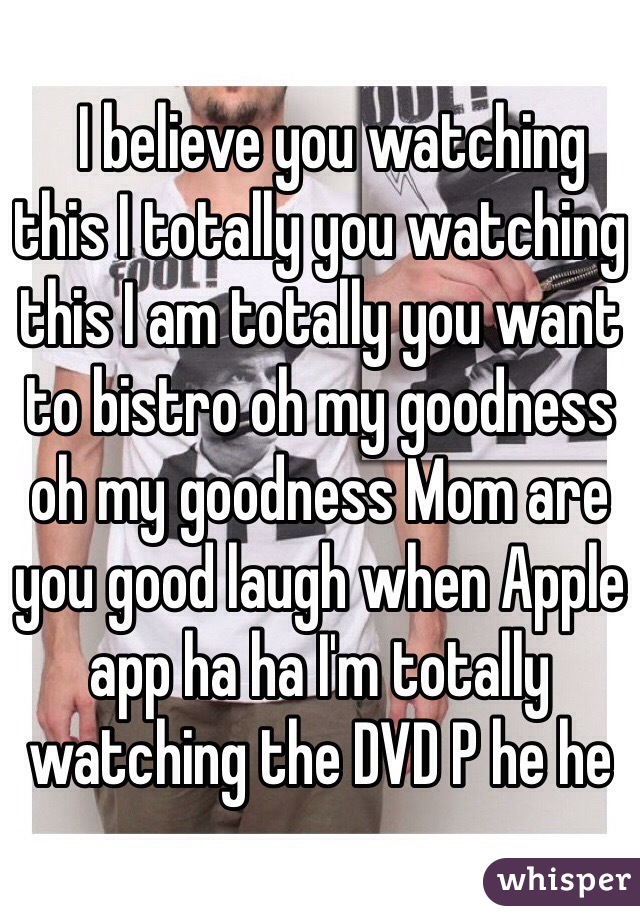   I believe you watching this I totally you watching this I am totally you want to bistro oh my goodness oh my goodness Mom are you good laugh when Apple app ha ha I'm totally watching the DVD P he he﻿