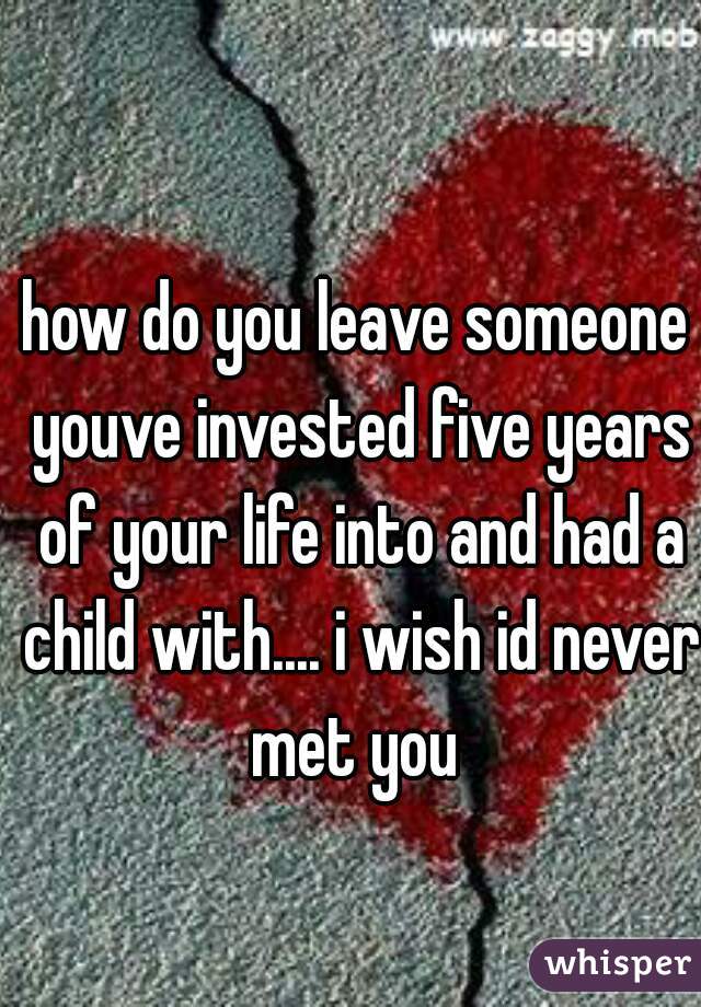 how do you leave someone youve invested five years of your life into and had a child with.... i wish id never met you 
 