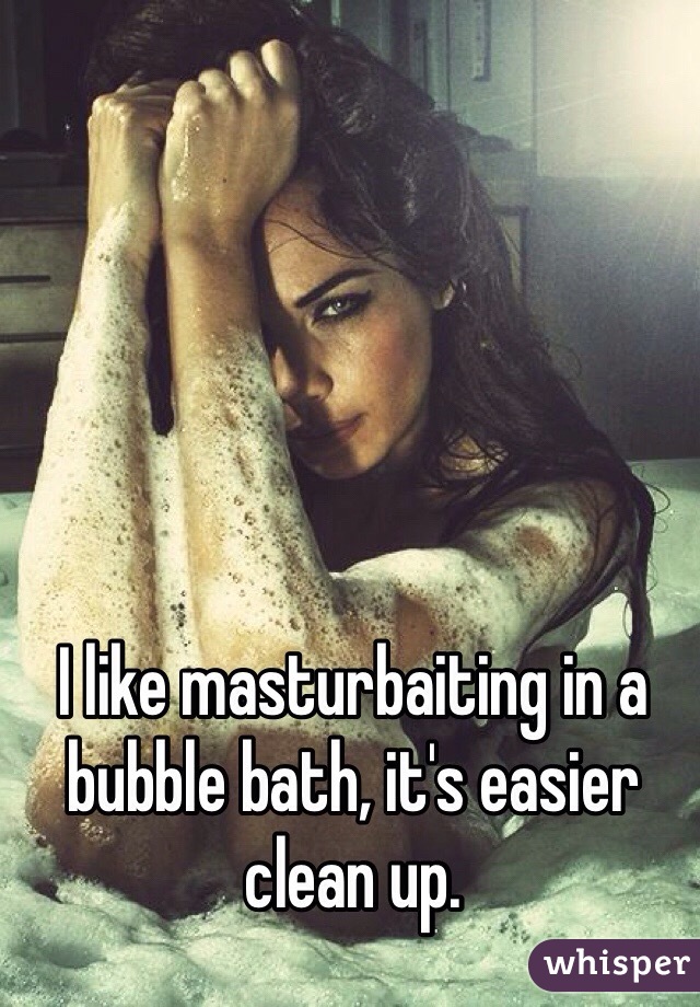 I like masturbaiting in a bubble bath, it's easier clean up. 