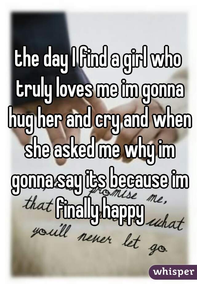 the day I find a girl who truly loves me im gonna hug her and cry and when she asked me why im gonna say its because im finally happy