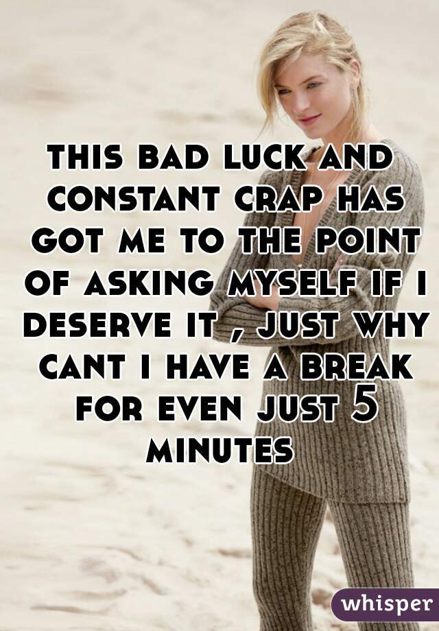 this bad luck and constant crap has got me to the point of asking myself if i deserve it , just why cant i have a break for even just 5 minutes 