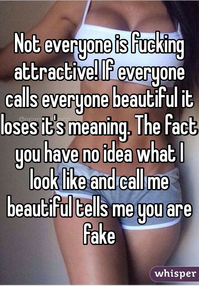 Not everyone is fucking attractive! If everyone calls everyone beautiful it loses it's meaning. The fact you have no idea what I look like and call me beautiful tells me you are fake